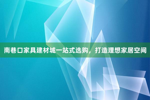 南巷口家具建材城一站式选购，打造理想家居空间