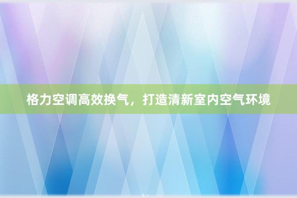 格力空调高效换气，打造清新室内空气环境