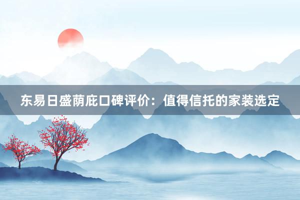 东易日盛荫庇口碑评价：值得信托的家装选定