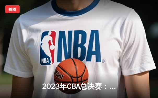 2023年CBA总决赛：辽宁本钢横扫浙江稠州金租 成功卫冕总冠军