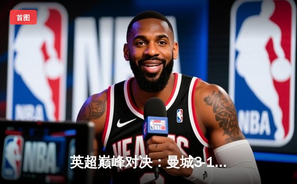 英超巅峰对决：曼城3-1逆转曼联，哈兰德帽子戏法锁定胜局